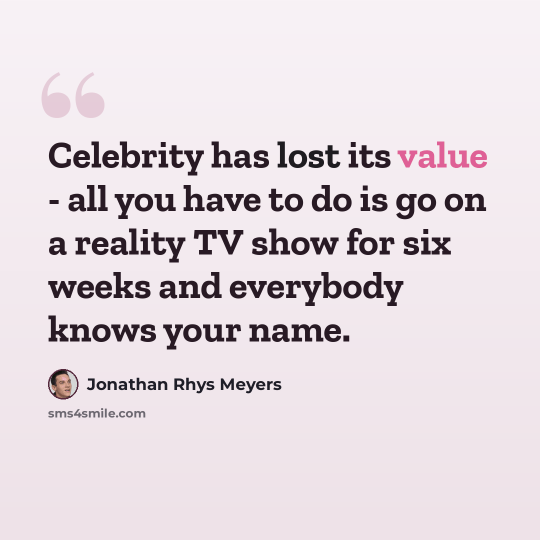 “Celebrity has lost its value - all you have to do is go on a reality TV show for six weeks and everybody knows your name.” quote by Jonathan Rhys Meyers