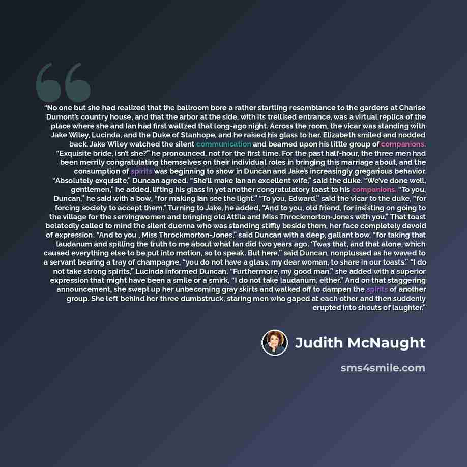 “No one but she had realized that the ballroom bore a rather startling resemblance to the gardens at Charise Dumont’s country house, and that the arbor at the side, with its trellised entrance, was a virtual replica of the place where she and Ian had first waltzed that long-ago night. Across the…” quote by Judith McNaught