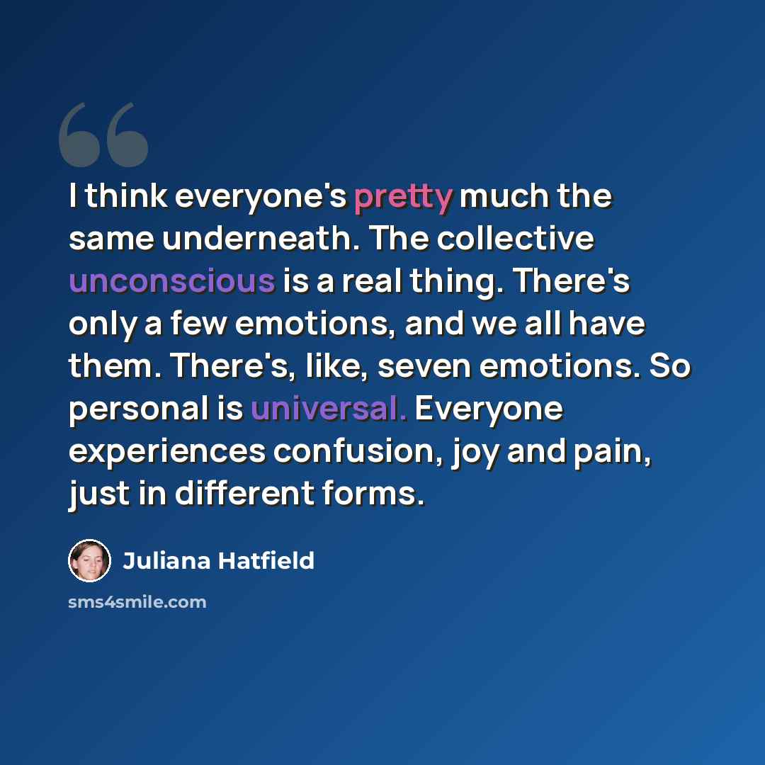 “I think everyone's pretty much the same underneath. The collective unconscious is a real thing. There's only a few emotions, and we all have them. There's, like, seven emotions. So personal is universal. Everyone experiences confusion, joy and pain, just in different forms.” quote by Juliana Hatfield
