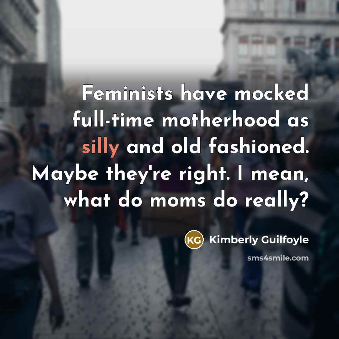“Feminists have mocked full-time motherhood as silly and old fashioned. Maybe they're right. I mean, what do moms do really?” quote by Kimberly Guilfoyle