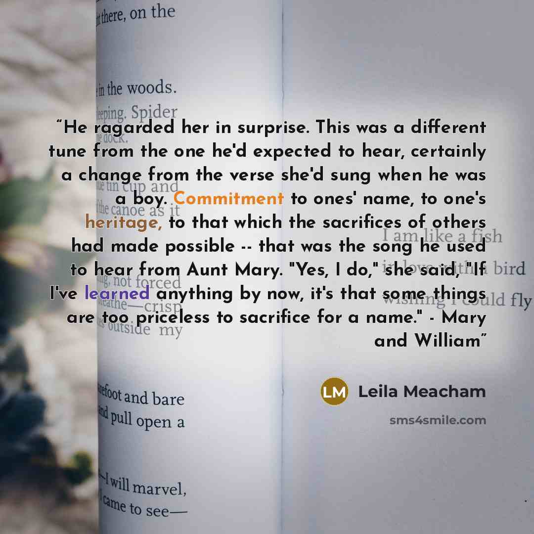 “He ragarded her in surprise. This was a different tune from the one he'd expected to hear, certainly a change from the verse she'd sung when he was a boy. Commitment to ones' name, to one's heritage, to that which the sacrifices of others had made possible -- that was the song he used to hear from…” quote by Leila Meacham