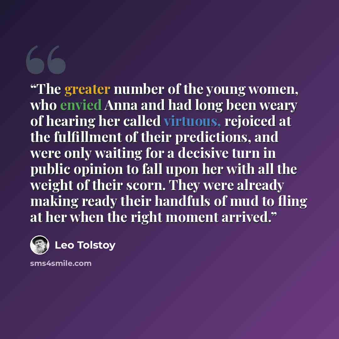 “The greater number of the young women, who envied Anna and had long been weary of hearing her called virtuous, rejoiced at the fulfillment of their predictions, and were only waiting for a decisive turn in public opinion to fall upon her with all the weight of their scorn. They were already making…” quote by Leo Tolstoy