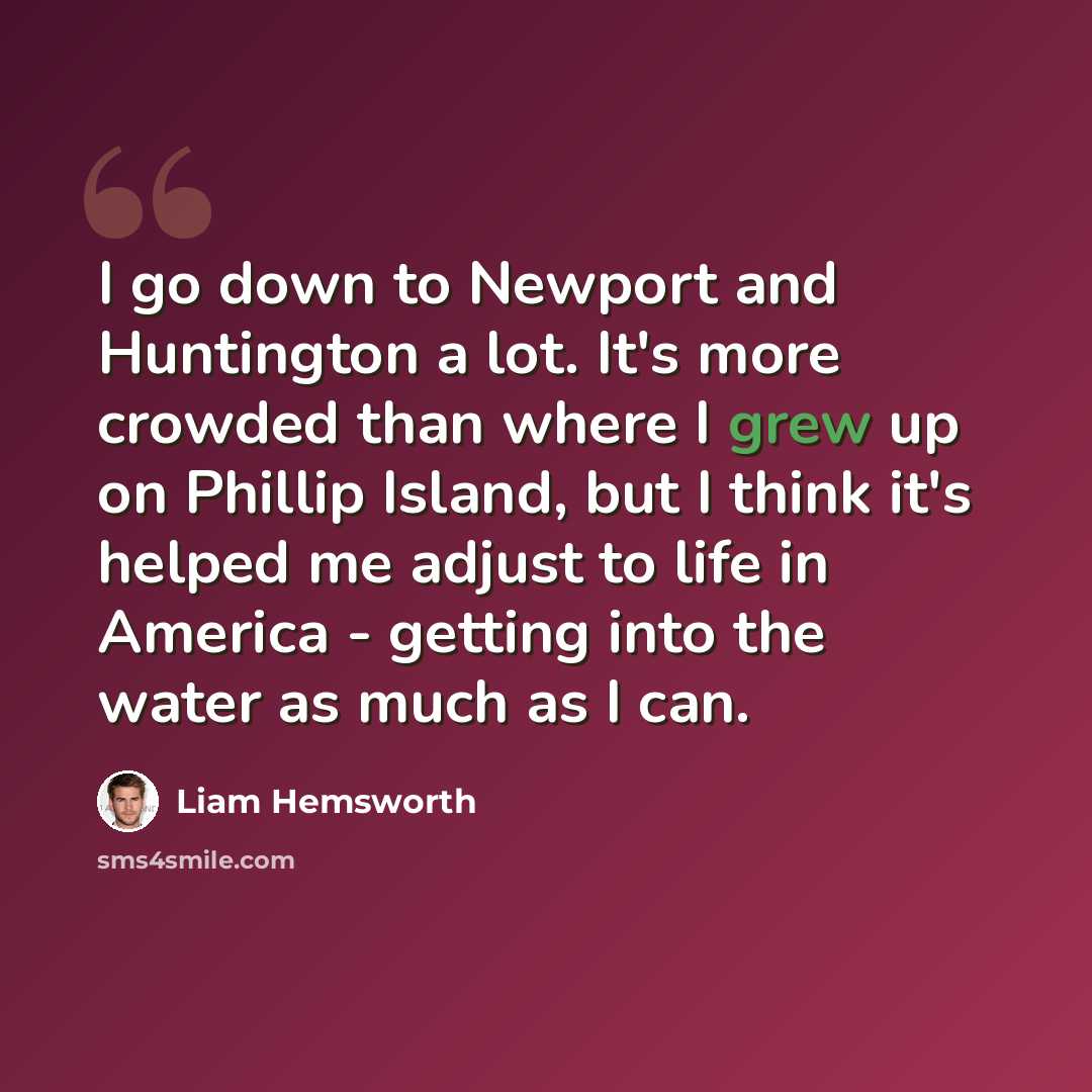 “I go down to Newport and Huntington a lot. It's more crowded than where I grew up on Phillip Island, but I think it's helped me adjust to life in America - getting into the water as much as I can.” quote by Liam Hemsworth