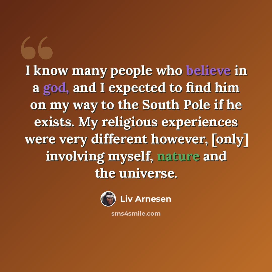 “I know many people who believe in a god, and I expected to find him on my way to the South Pole if he exists. My religious experiences were very different however, [only] involving myself, nature and the universe.” quote by Liv Arnesen