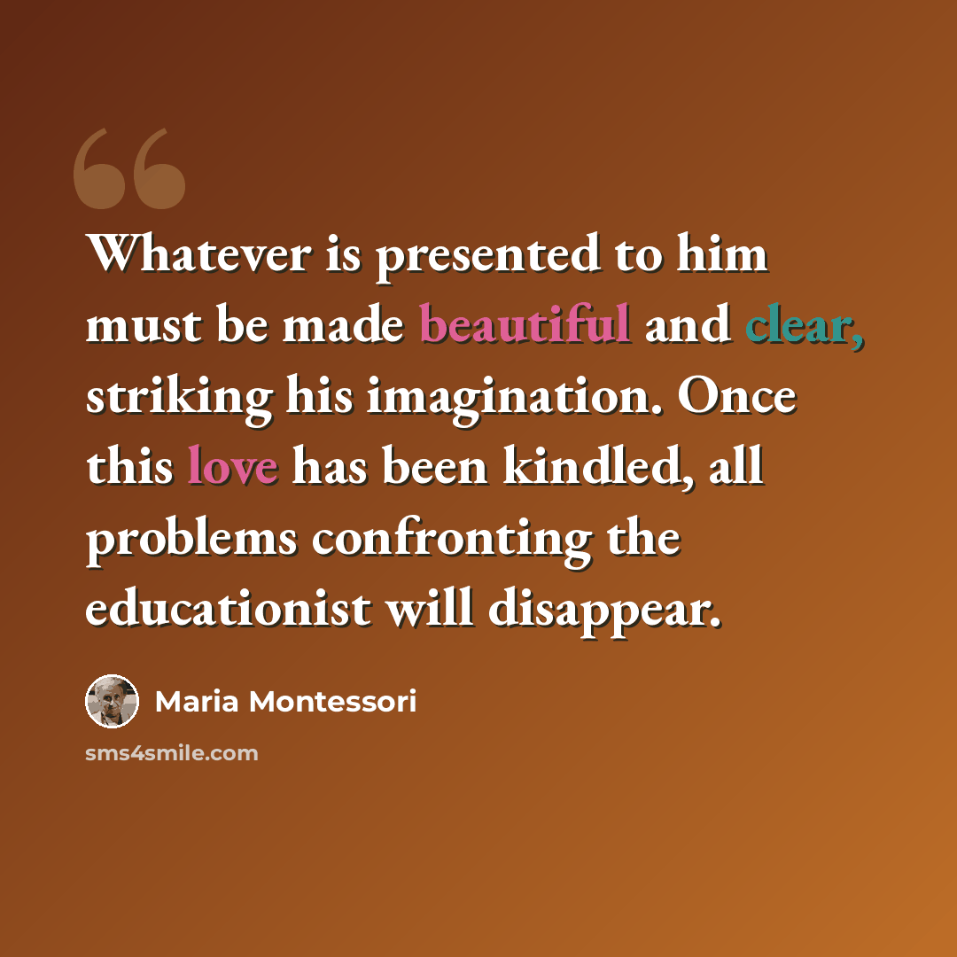 “Whatever is presented to him must be made beautiful and clear, striking his imagination. Once this love has been kindled, all problems confronting the educationist will disappear.” quote by Maria Montessori