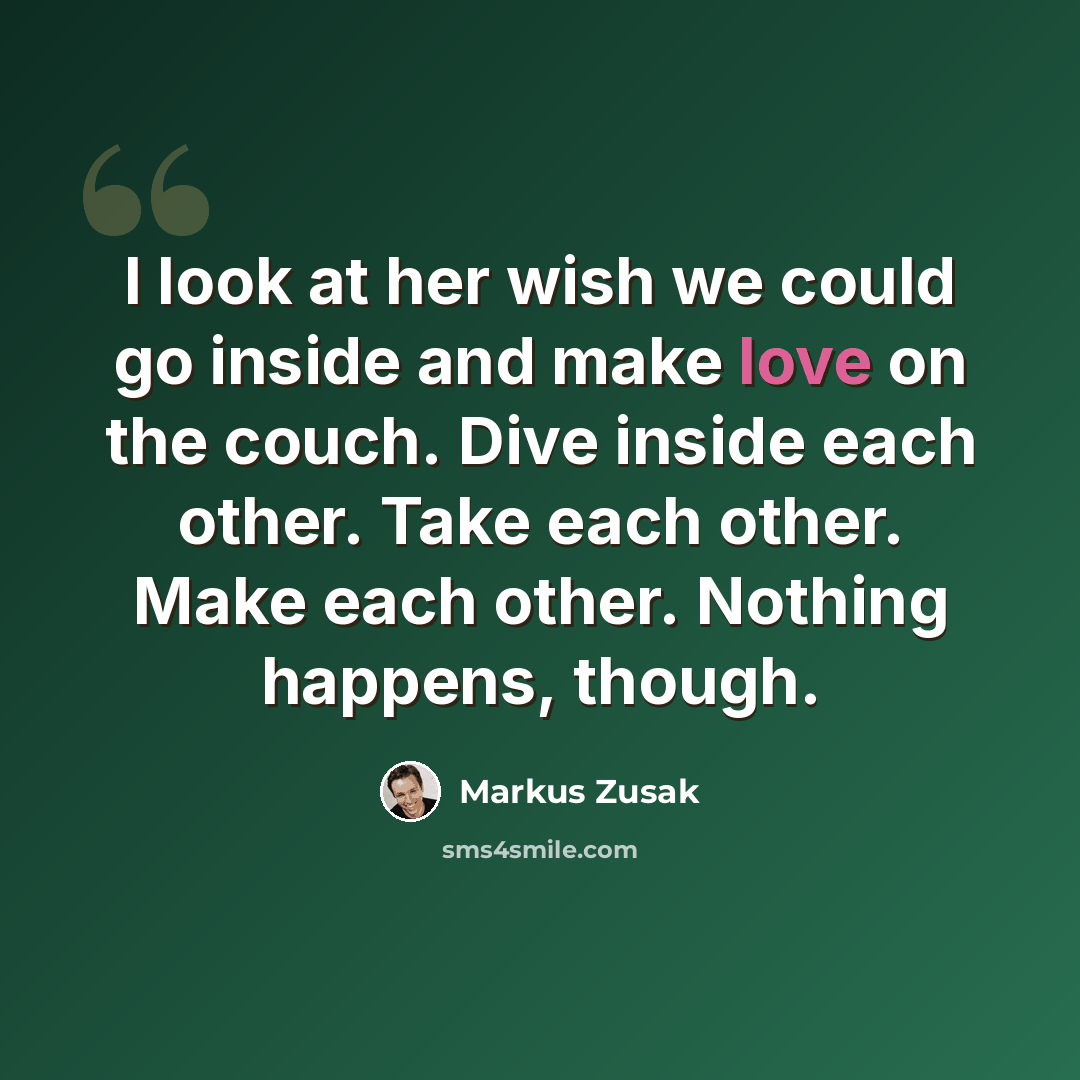 “I look at her wish we could go inside and make love on the couch. Dive inside each other. Take each other. Make each other. Nothing happens, though.” quote by Markus Zusak