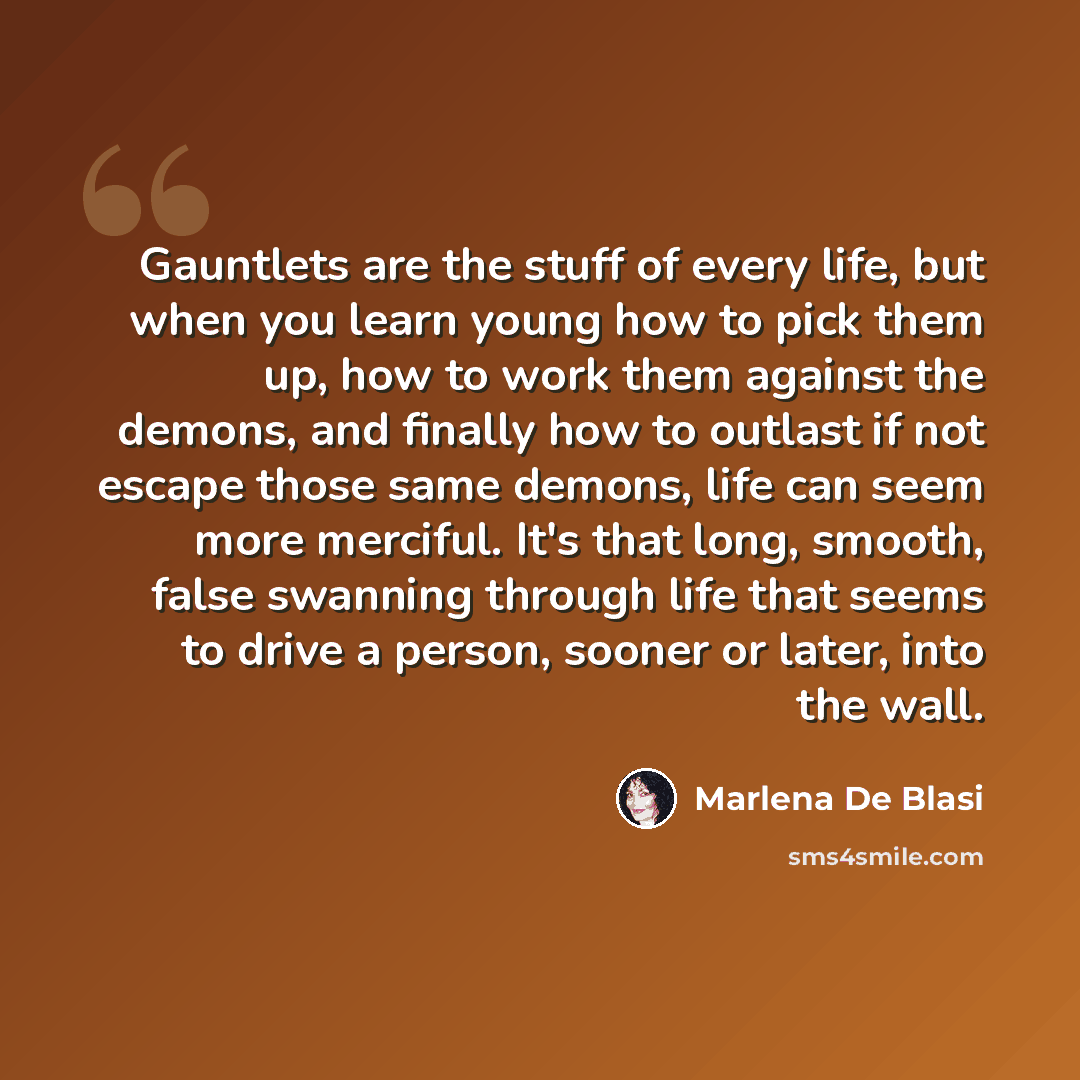 “Gauntlets are the stuff of every life, but when you learn young how to pick them up, how to work them against the demons, and finally how to outlast if not escape those same demons, life can seem more merciful. It's that long, smooth, false swanning through life that seems to drive a person…” quote by Marlena De Blasi