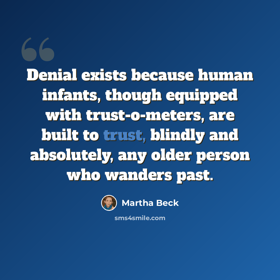 “Denial exists because human infants, though equipped with trust-o-meters, are built to trust, blindly and absolutely, any older person who wanders past.” quote by Martha Beck