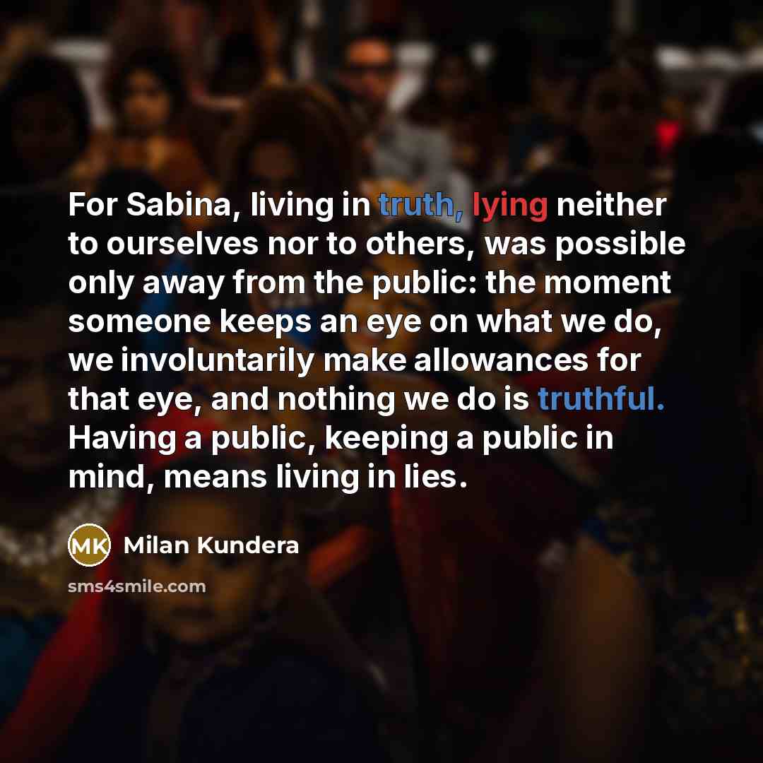 “For Sabina, living in truth, lying neither to ourselves nor to others, was possible only away from the public: the moment someone keeps an eye on what we do, we involuntarily make allowances for that eye, and nothing we do is truthful. Having a public, keeping a public in mind, means living in lies.” quote by Milan Kundera