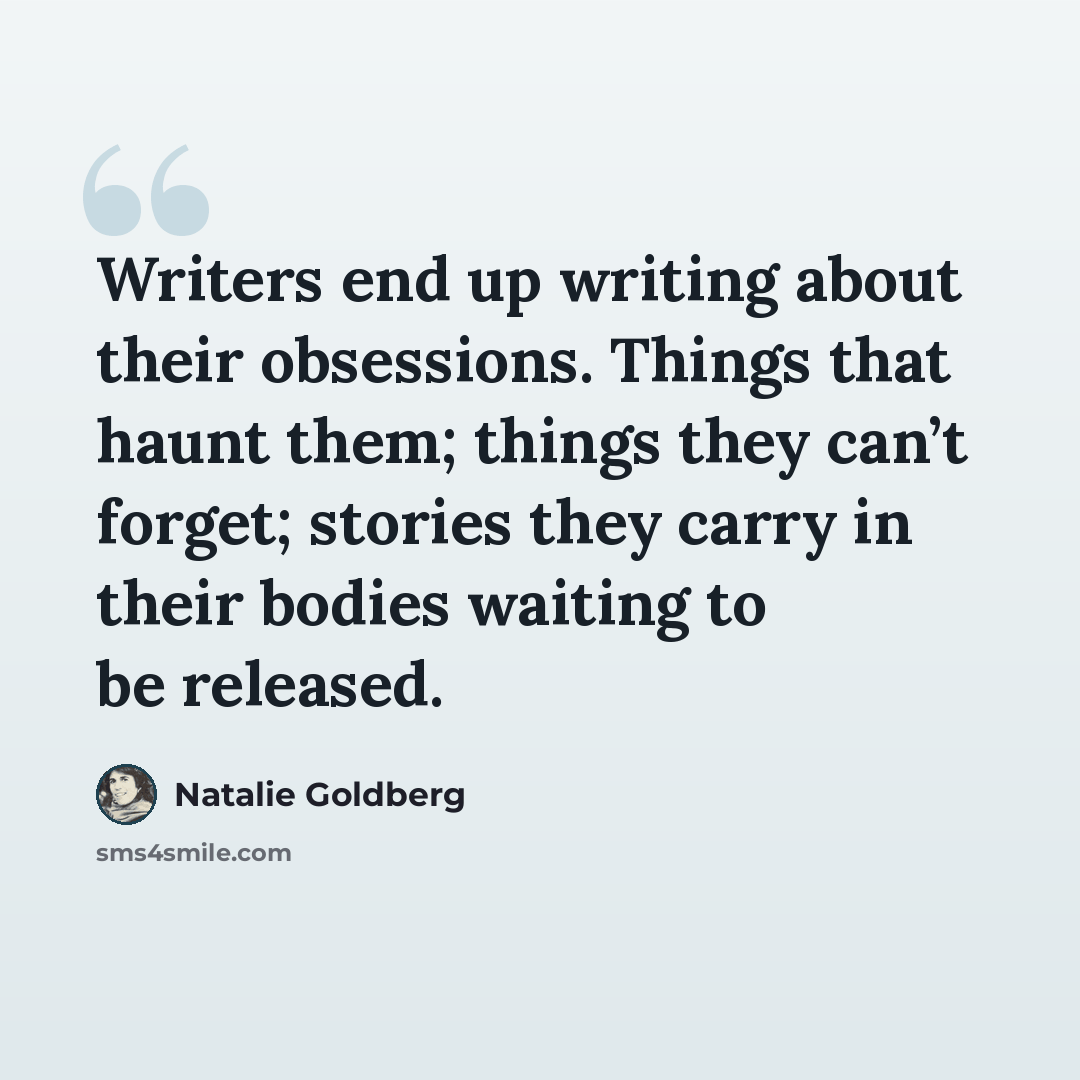 “Writers end up writing about their obsessions. Things that haunt them; things they can’t forget; stories they carry in their bodies waiting to be released.” quote by Natalie Goldberg