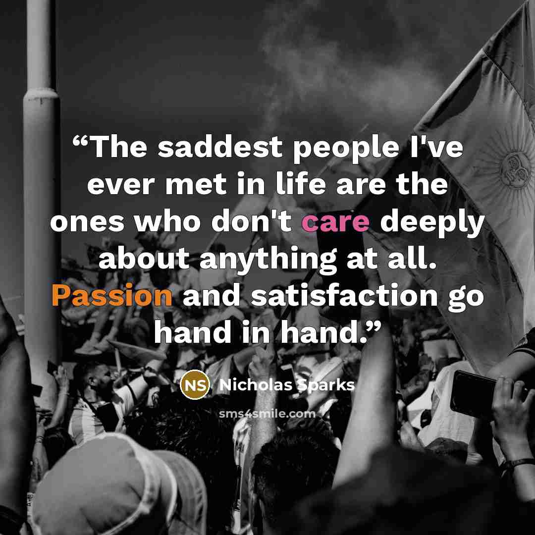 “The saddest people I've ever met in life are the ones who don't care deeply about anything at all. Passion and satisfaction go hand in hand.” quote by Nicholas Sparks