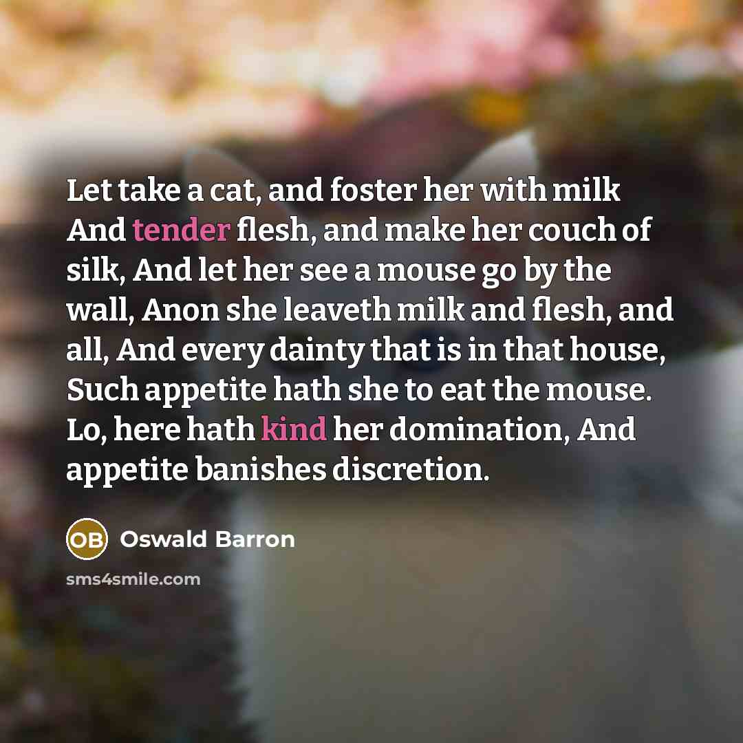 “Let take a cat, and foster her with milk And tender flesh, and make her couch of silk, And let her see a mouse go by the wall, Anon she leaveth milk and flesh, and all, And every dainty that is in that house, Such appetite hath she to eat the mouse. Lo, here hath kind her domination, And appetite…” quote by Oswald Barron