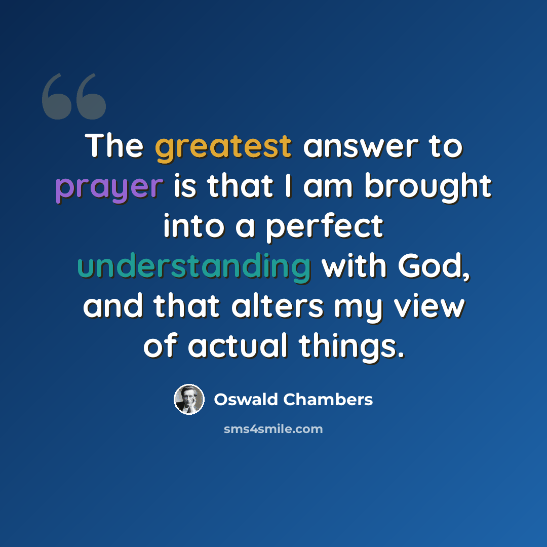 “The greatest answer to prayer is that I am brought into a perfect understanding with God, and that alters my view of actual things.” quote by Oswald Chambers