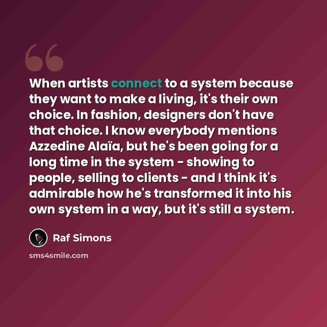 “When artists connect to a system because they want to make a living, it's their own choice. In fashion, designers don't have that choice. I know everybody mentions Azzedine Alaïa, but he's been going for a long time in the system - showing to people, selling to clients - and I think it's admirable…” quote by Raf Simons