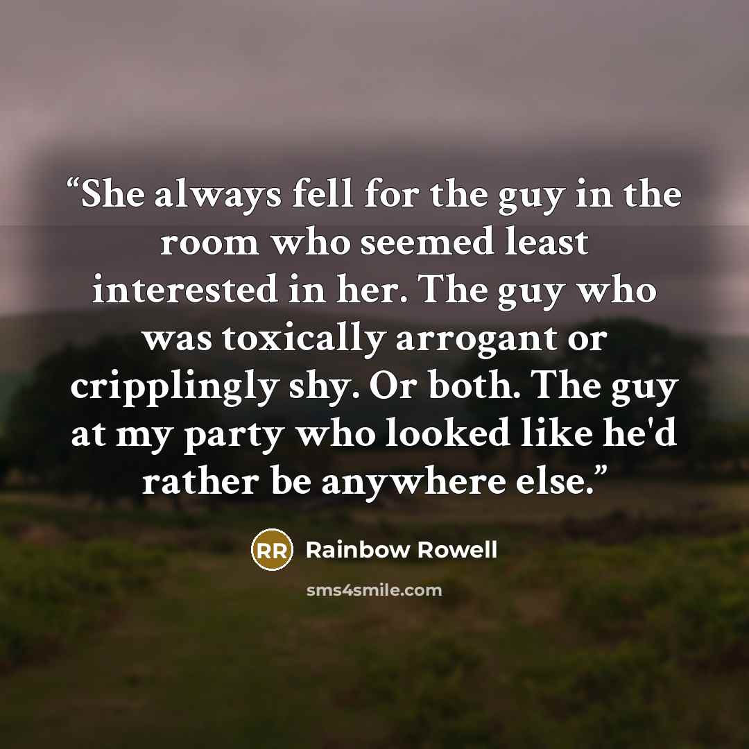 “She always fell for the guy in the room who seemed least interested in her. The guy who was toxically arrogant or cripplingly shy. Or both. The guy at my party who looked like he'd rather be anywhere else.” quote by Rainbow Rowell