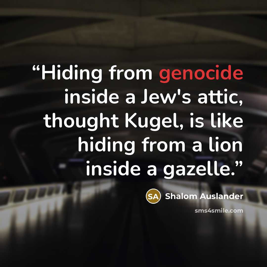“Hiding from genocide inside a Jew's attic, thought Kugel, is like hiding from a lion inside a gazelle.” quote by Shalom Auslander