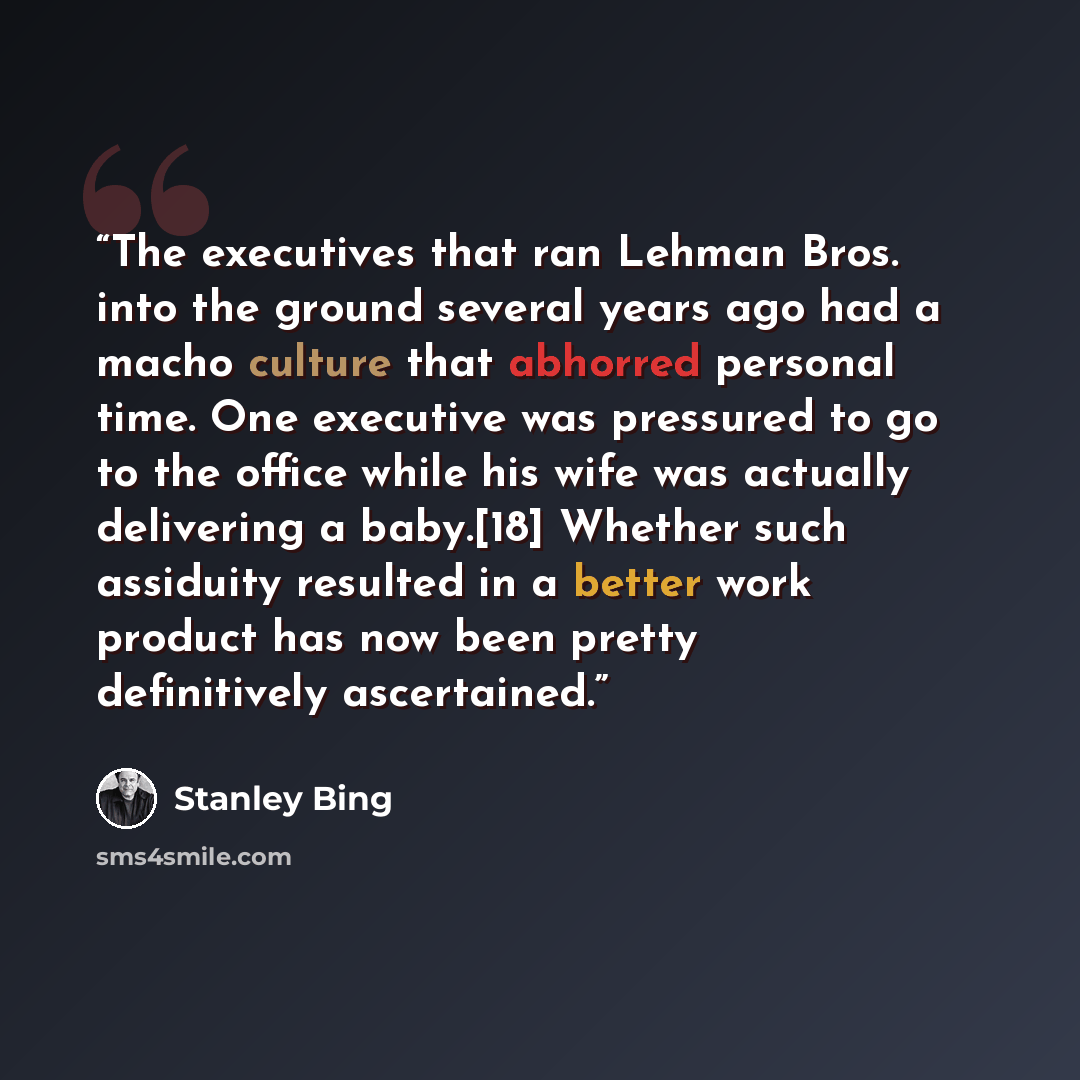 “The executives that ran Lehman Bros. into the ground several years ago had a macho culture that abhorred personal time. One executive was pressured to go to the office while his wife was actually delivering a baby.[18] Whether such assiduity resulted in a better work product has now been pretty…” quote by Stanley Bing