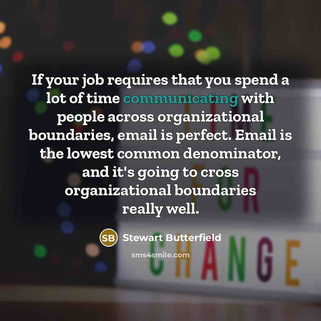 “If your job requires that you spend a lot of time communicating with people across organizational boundaries, email is perfect. Email is the lowest common denominator, and it's going to cross organizational boundaries really well.” quote by Stewart Butterfield