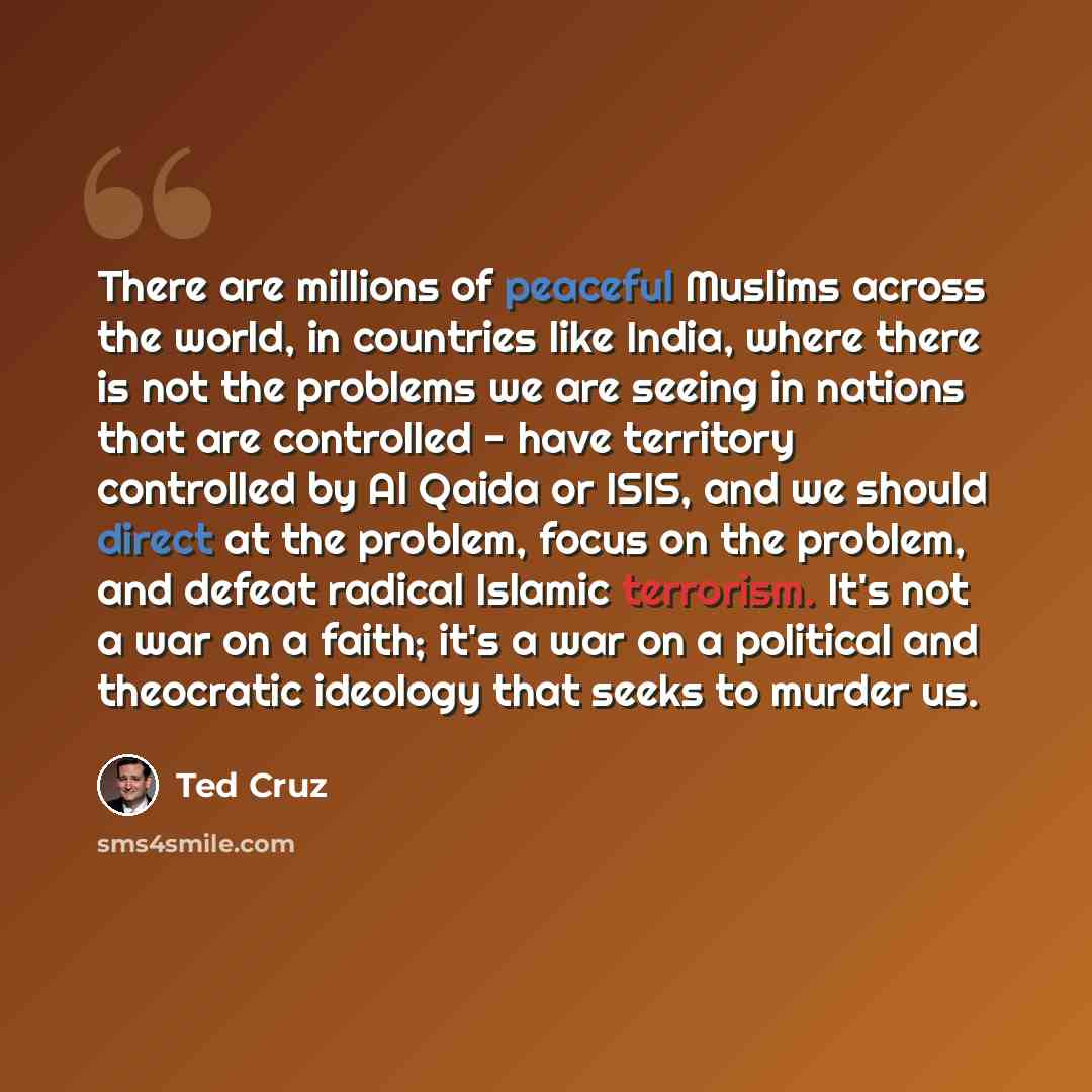 “There are millions of peaceful Muslims across the world, in countries like India, where there is not the problems we are seeing in nations that are controlled - have territory controlled by Al Qaida or ISIS, and we should direct at the problem, focus on the problem, and defeat radical Islamic…” quote by Ted Cruz