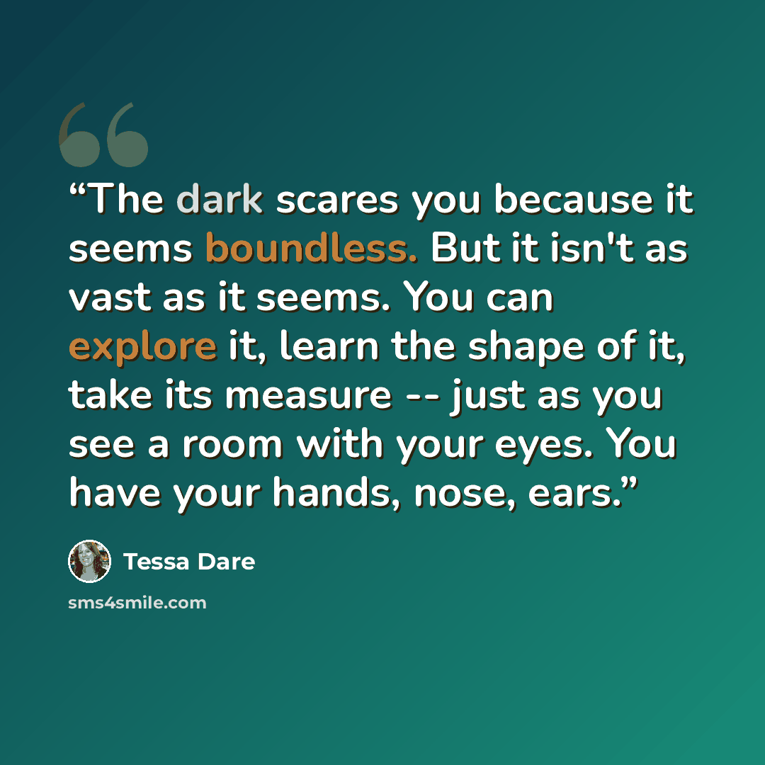 “The dark scares you because it seems boundless. But it isn't as vast as it seems. You can explore it, learn the shape of it, take its measure -- just as you see a room with your eyes. You have your hands, nose, ears.” quote by Tessa Dare