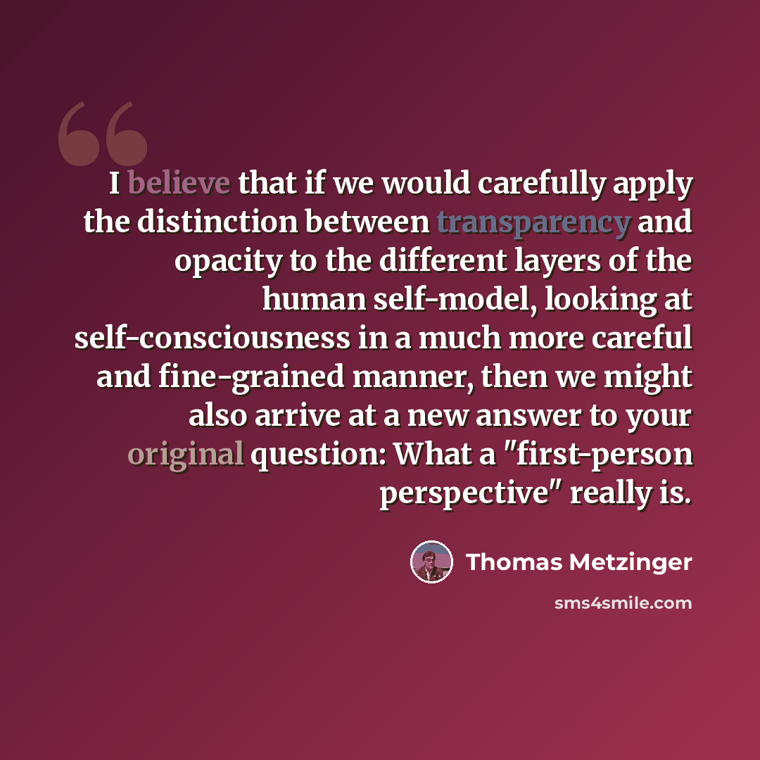 “I believe that if we would carefully apply the distinction between transparency and opacity to the different layers of the human self-model, looking at self-consciousness in a much more careful and fine-grained manner, then we might also arrive at a new answer to your original question: What a…” quote by Thomas Metzinger