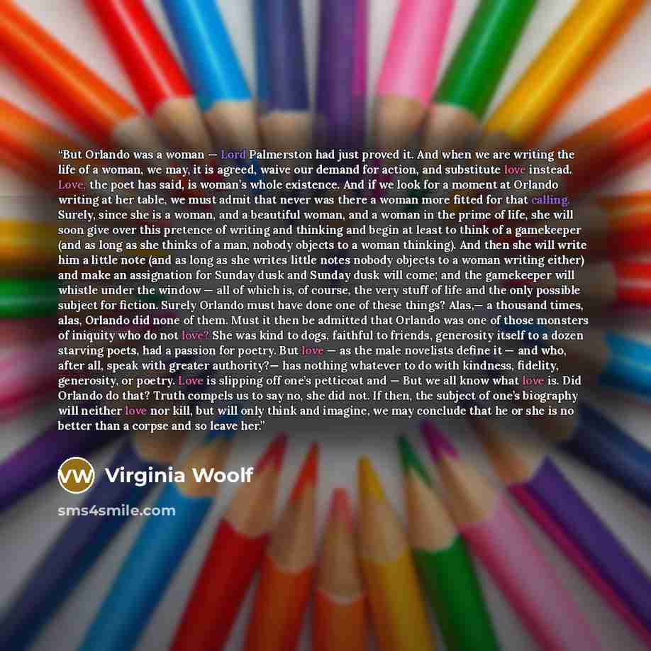 “But Orlando was a woman — Lord Palmerston had just proved it. And when we are writing the life of a woman, we may, it is agreed, waive our demand for action, and substitute love instead. Love, the poet has said, is woman’s whole existence. And if we look for a moment at Orlando writing at her…” quote by Virginia Woolf