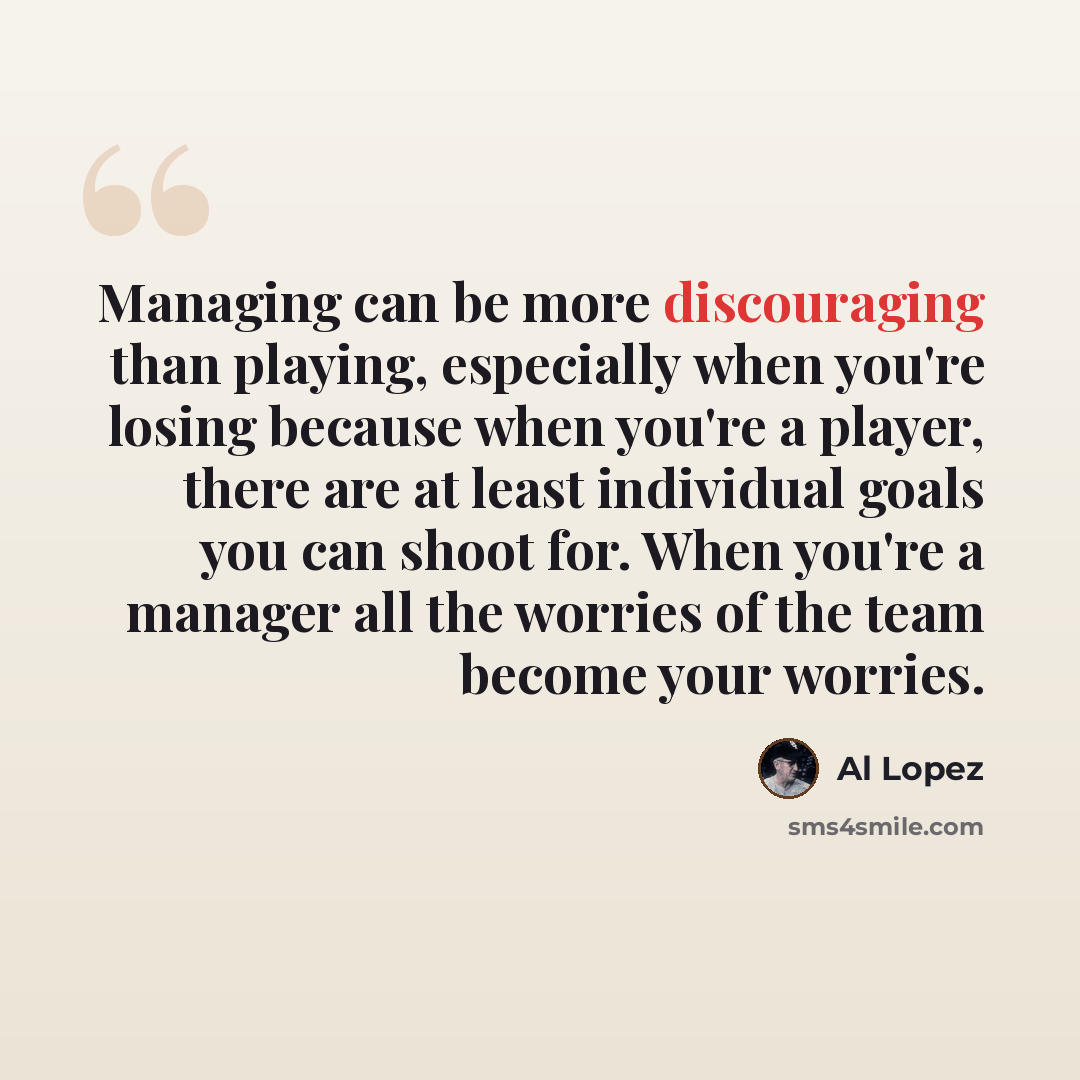 “Managing can be more discouraging than playing, especially when you're losing because when you're a player, there are at least individual goals you can shoot for. When you're a manager all the worries of the team become your worries.” quote by Al Lopez