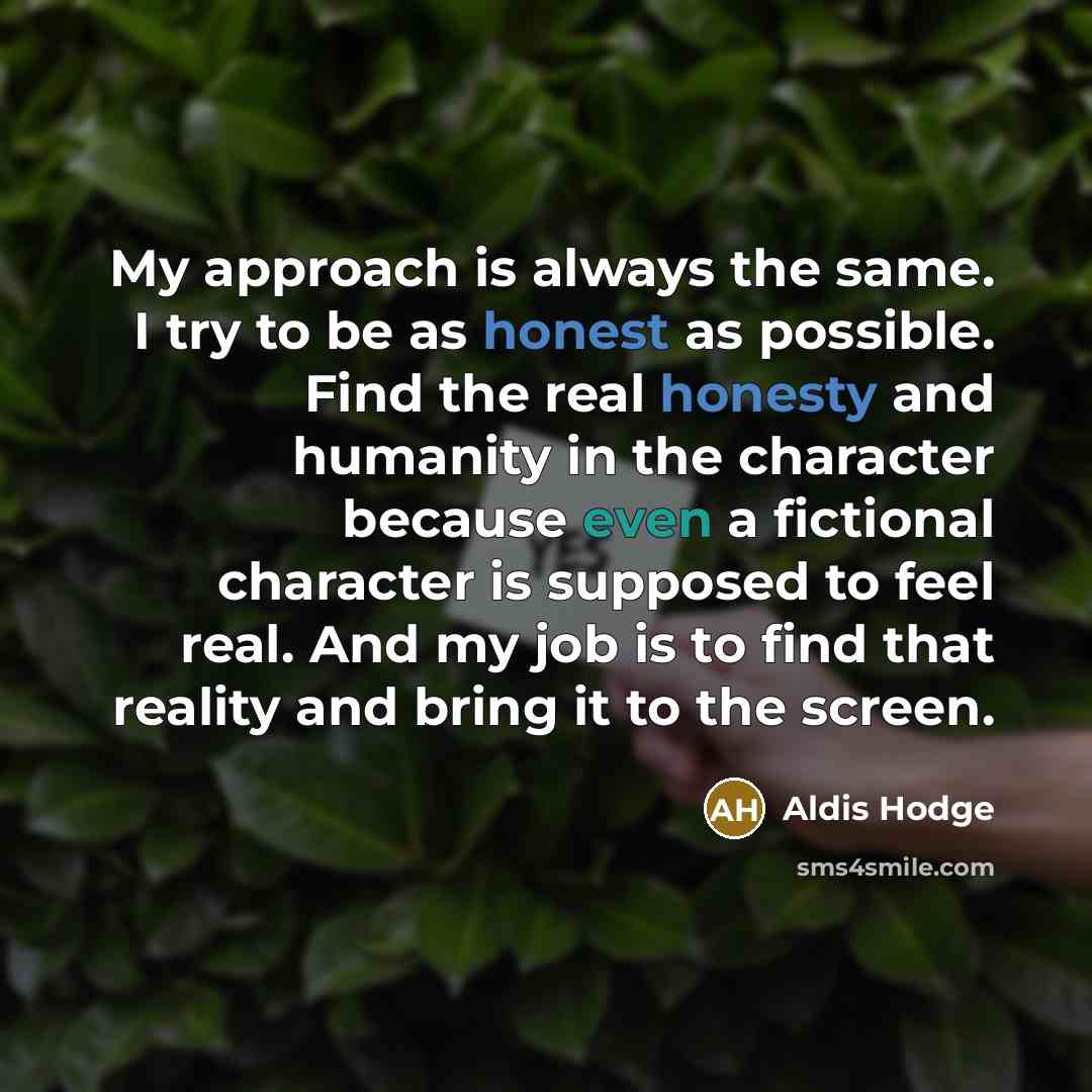 “My approach is always the same. I try to be as honest as possible. Find the real honesty and humanity in the character because even a fictional character is supposed to feel real. And my job is to find that reality and bring it to the screen.” quote by Aldis Hodge