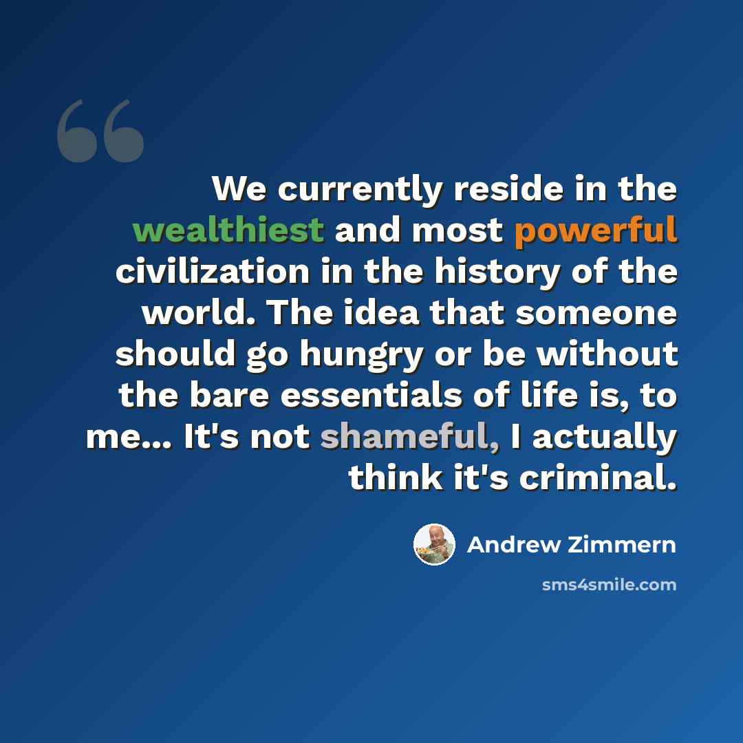 “We currently reside in the wealthiest and most powerful civilization in the history of the world. The idea that someone should go hungry or be without the bare essentials of life is, to me... It's not shameful, I actually think it's criminal.” quote by Andrew Zimmern