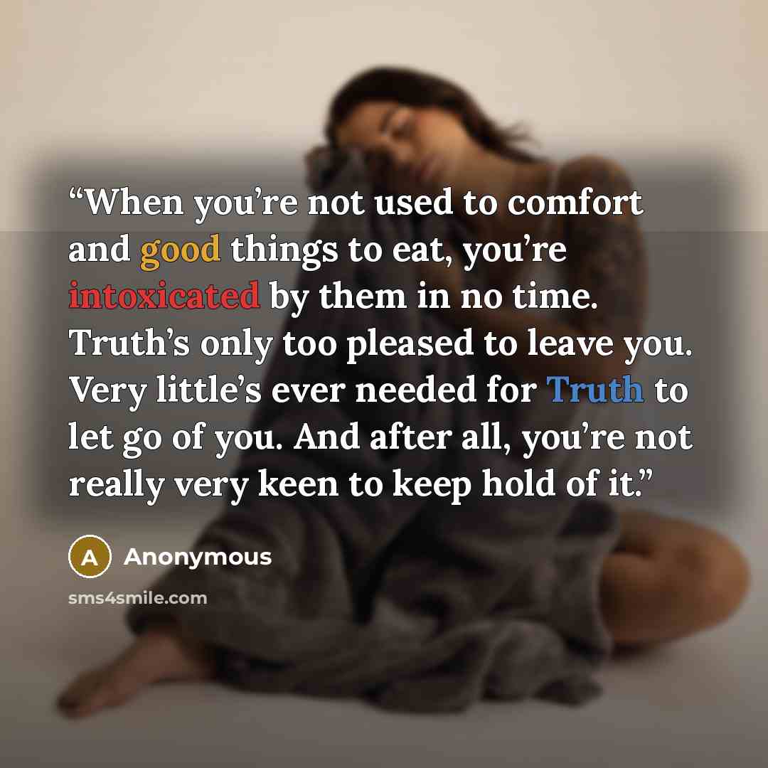 “When you’re not used to comfort and good things to eat, you’re intoxicated by them in no time. Truth’s only too pleased to leave you. Very little’s ever needed for Truth to let go of you. And after all, you’re not really very keen to keep hold of it.” quote by Anonymous
