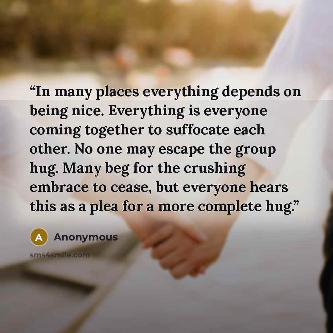 “In many places everything depends on being nice. Everything is everyone coming together to suffocate each other. No one may escape the group hug. Many beg for the crushing embrace to cease, but everyone hears this as a plea for a more complete hug.” quote by Anonymous