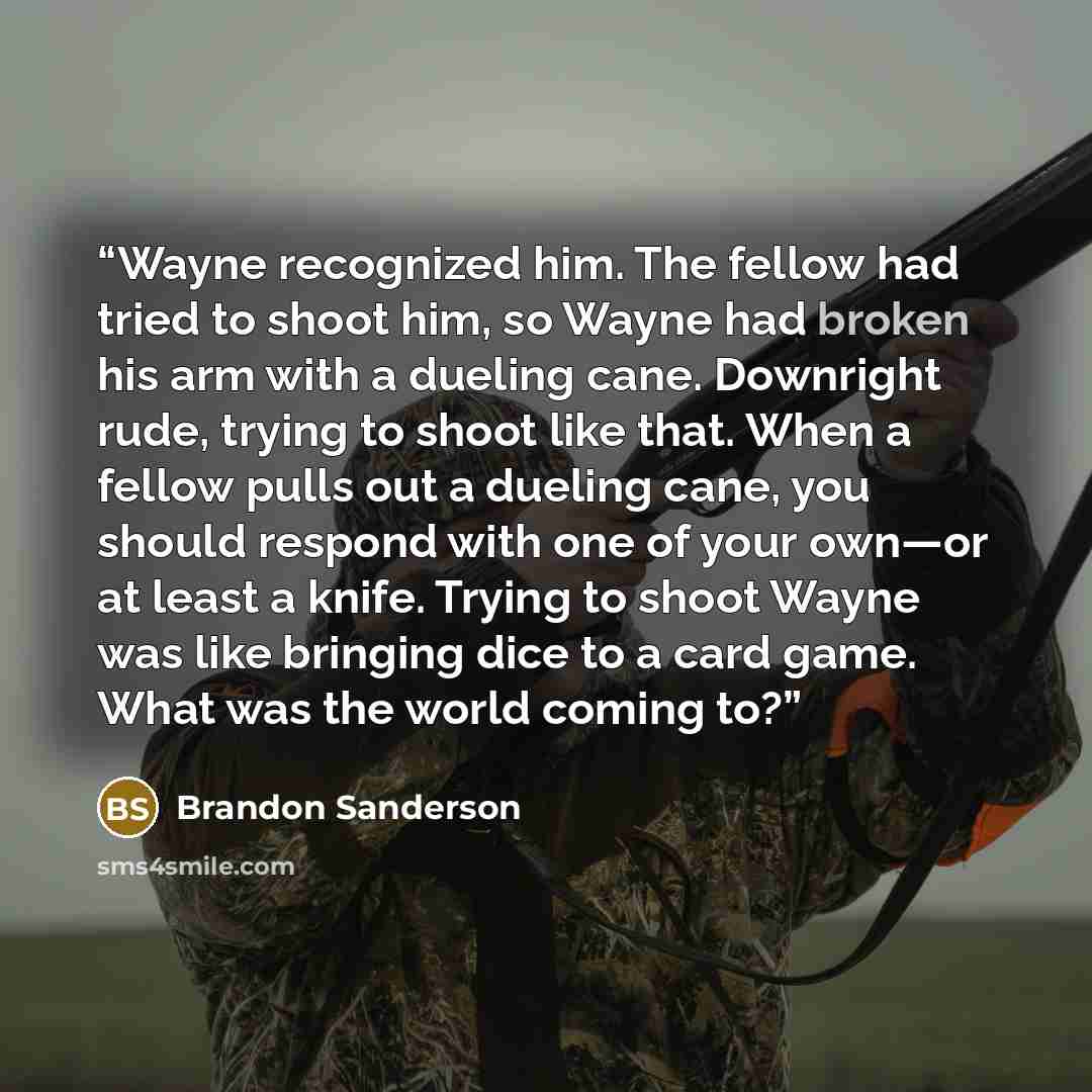 “Wayne recognized him. The fellow had tried to shoot him, so Wayne had broken his arm with a dueling cane. Downright rude, trying to shoot like that. When a fellow pulls out a dueling cane, you should respond with one of your own—or at least a knife. Trying to shoot Wayne was like bringing dice to…” quote by Brandon Sanderson