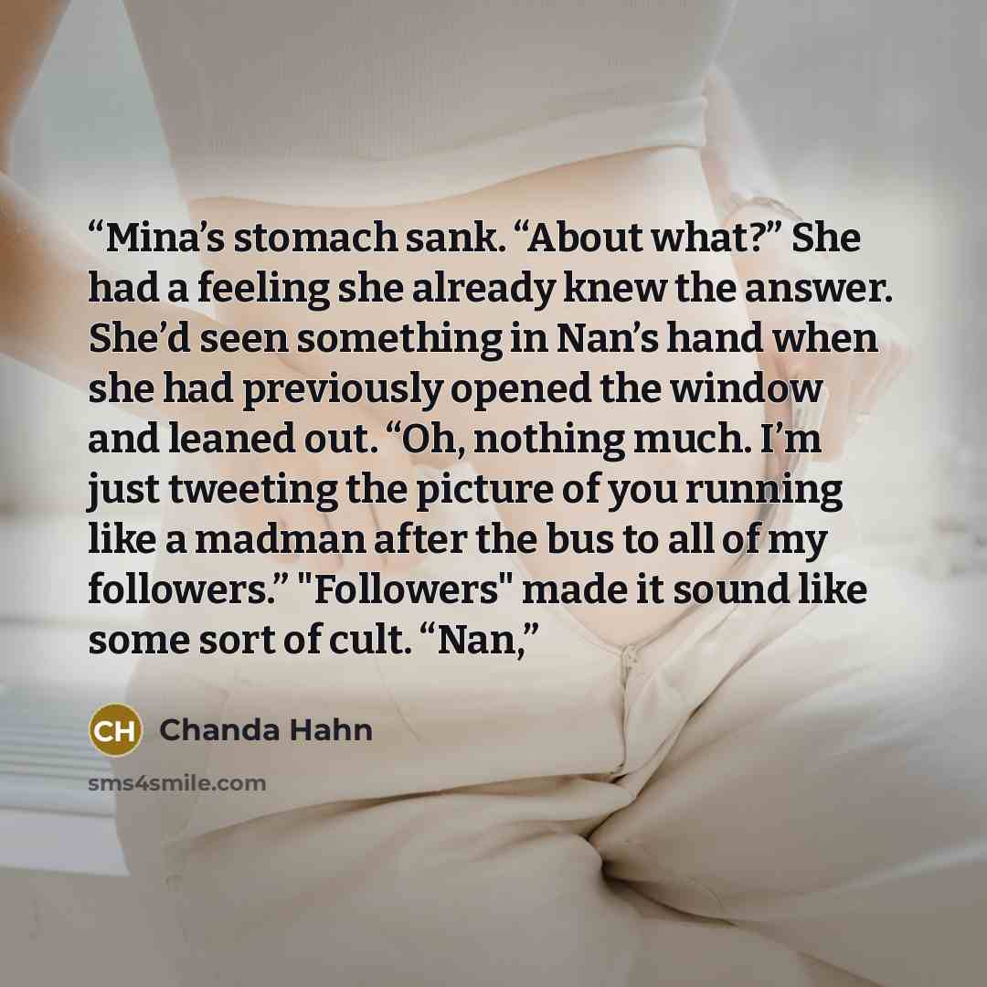 “Mina’s stomach sank. “About what?” She had a feeling she already knew the answer. She’d seen something in Nan’s hand when she had previously opened the window and leaned out. “Oh, nothing much. I’m just tweeting the picture of you running like a madman after the bus to all of my followers.”…” quote by Chanda Hahn
