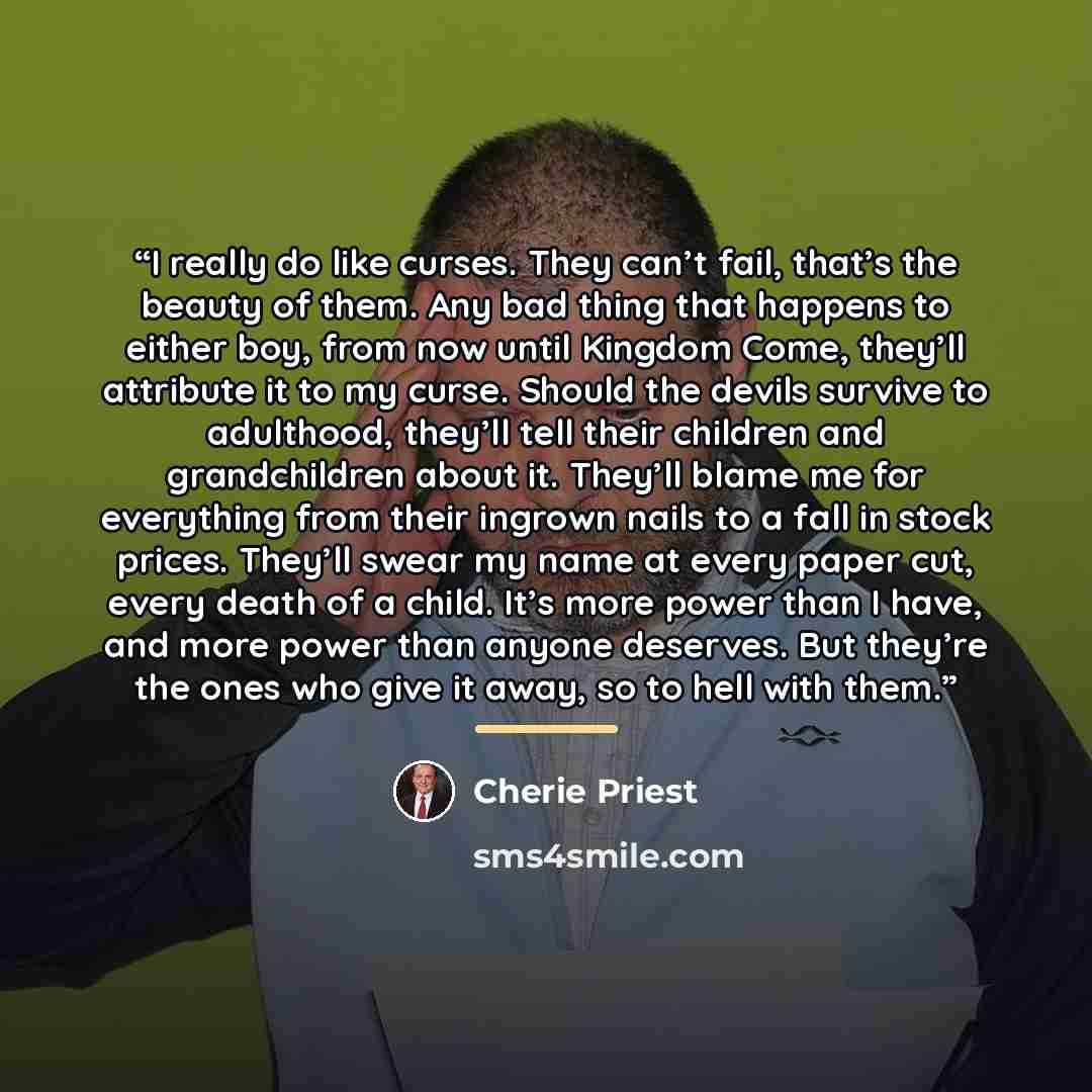 “I really do like curses. They can’t fail, that’s the beauty of them. Any bad thing that happens to either boy, from now until Kingdom Come, they’ll attribute it to my curse. Should the devils survive to adulthood, they’ll tell their children and grandchildren about it. They’ll blame me for…” quote by Cherie Priest