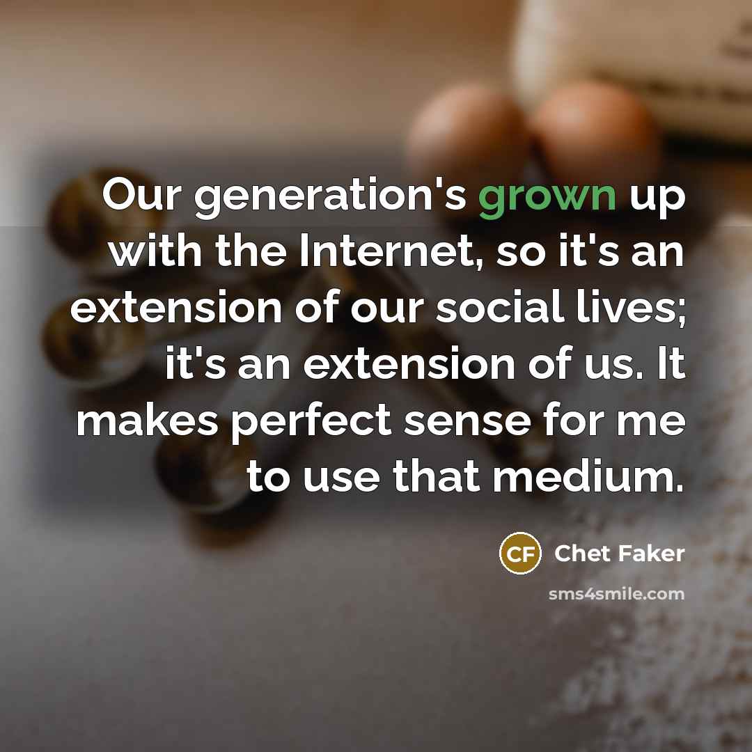 “Our generation's grown up with the Internet, so it's an extension of our social lives; it's an extension of us. It makes perfect sense for me to use that medium.” quote by Chet Faker