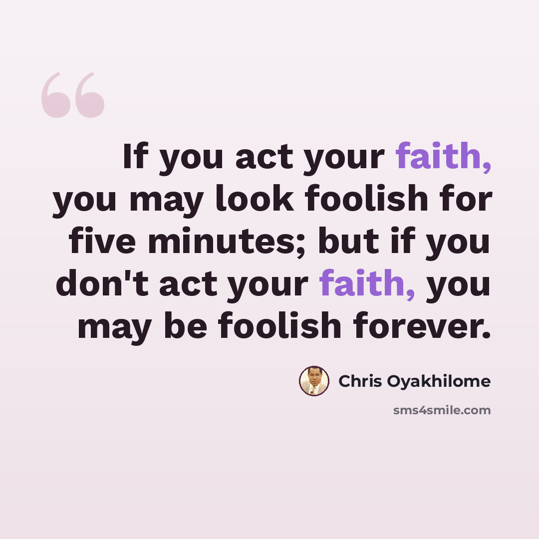 “If you act your faith, you may look foolish for five minutes; but if you don't act your faith, you may be foolish forever.” quote by Chris Oyakhilome
