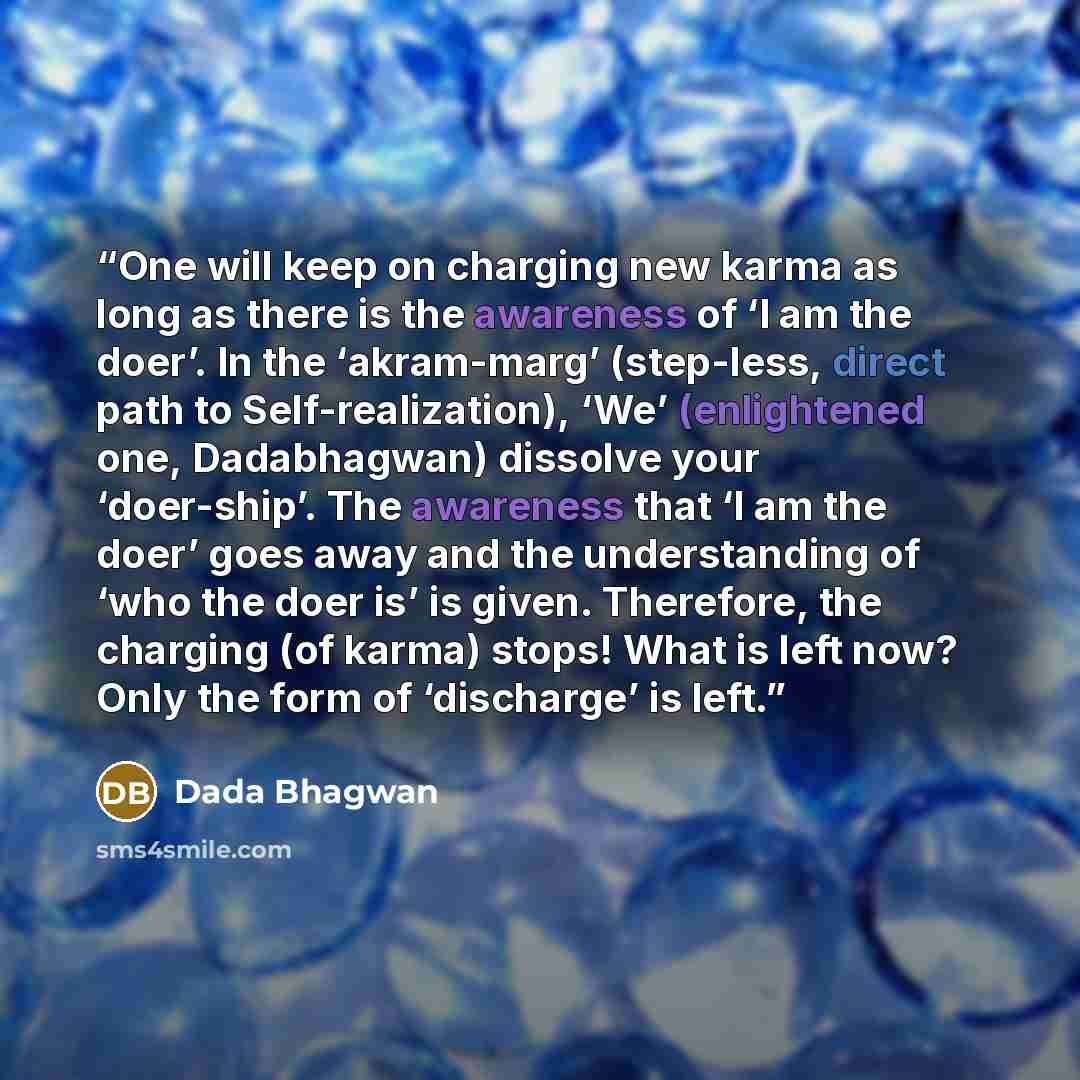 “One will keep on charging new karma as long as there is the awareness of ‘I am the doer’. In the ‘akram-marg’ (step-less, direct path to Self-realization), ‘We’ (enlightened one, Dadabhagwan) dissolve your ‘doer-ship’. The awareness that ‘I am the doer’ goes away and the understanding of ‘who the…” quote by Dada Bhagwan