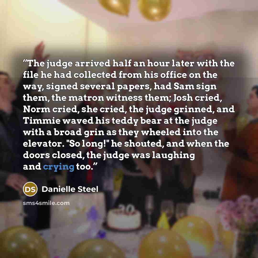 “The judge arrived half an hour later with the file he had collected from his office on the way, signed several papers, had Sam sign them, the matron witness them; Josh cried, Norm cried, she cried, the judge grinned, and Timmie waved his teddy bear at the judge with a broad grin as they wheeled…” quote by Danielle Steel