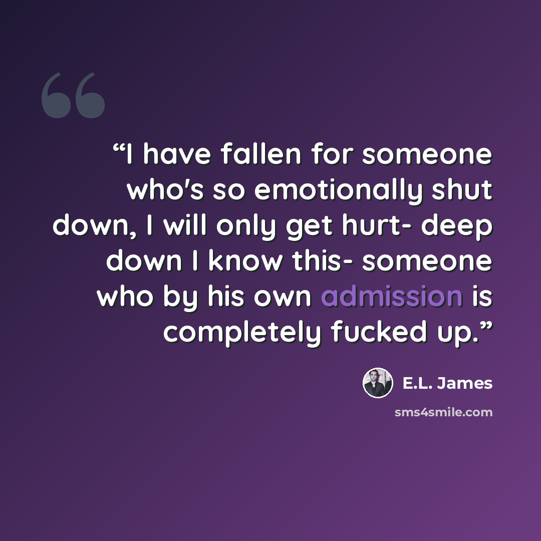 “I have fallen for someone who's so emotionally shut down, I will only get hurt- deep down I know this- someone who by his own admission is completely fucked up.” quote by E.L. James
