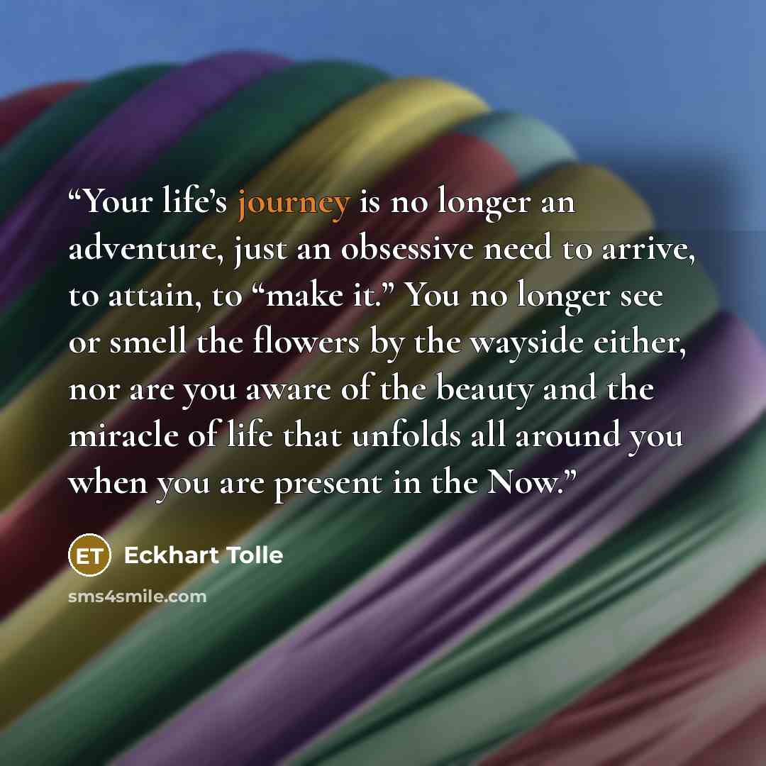 “Your life’s journey is no longer an adventure, just an obsessive need to arrive, to attain, to “make it.” You no longer see or smell the flowers by the wayside either, nor are you aware of the beauty and the miracle of life that unfolds all around you when you are present in the Now.” quote by Eckhart Tolle