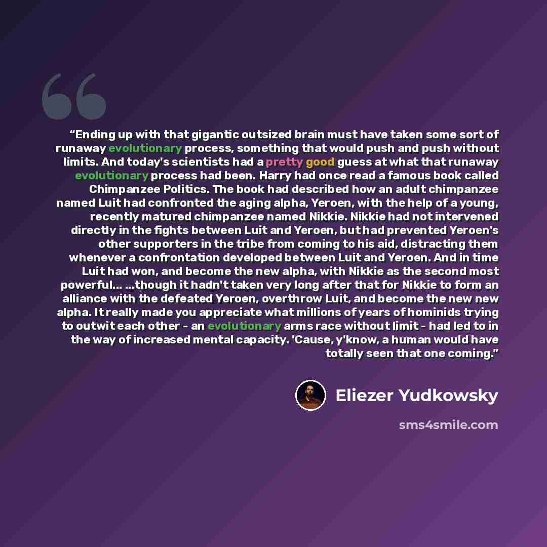 “Ending up with that gigantic outsized brain must have taken some sort of runaway evolutionary process, something that would push and push without limits. And today's scientists had a pretty good guess at what that runaway evolutionary process had been. Harry had once read a famous book called…” quote by Eliezer Yudkowsky