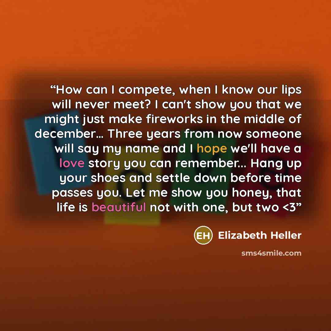““How can I compete, when I know our lips will never meet? I can't show you that we might just make fireworks in the middle of december… Three years from now someone will say my name and I hope we'll have a love story you can remember... Hang up your shoes and settle down before time passes you…” quote by Elizabeth Heller