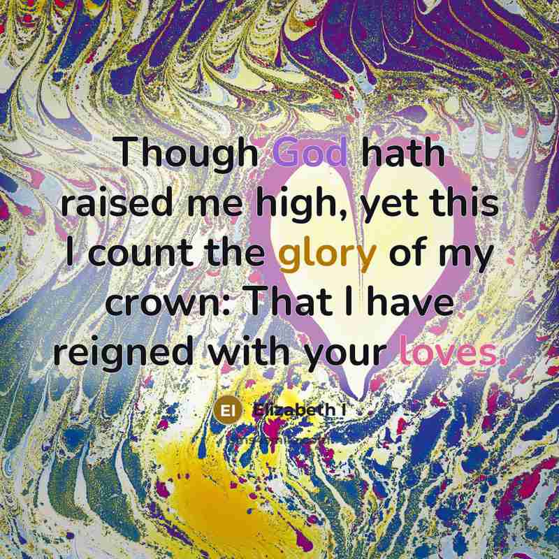 “Though God hath raised me high, yet this I count the glory of my crown: That I have reigned with your loves.” quote by Elizabeth I