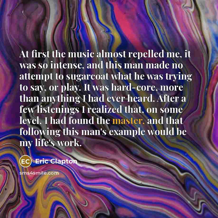 “At first the music almost repelled me, it was so intense, and this man made no attempt to sugarcoat what he was trying to say, or play. It was hard-core, more than anything I had ever heard. After a few listenings I realized that, on some level, I had found the master, and that following this…” quote by Eric Clapton