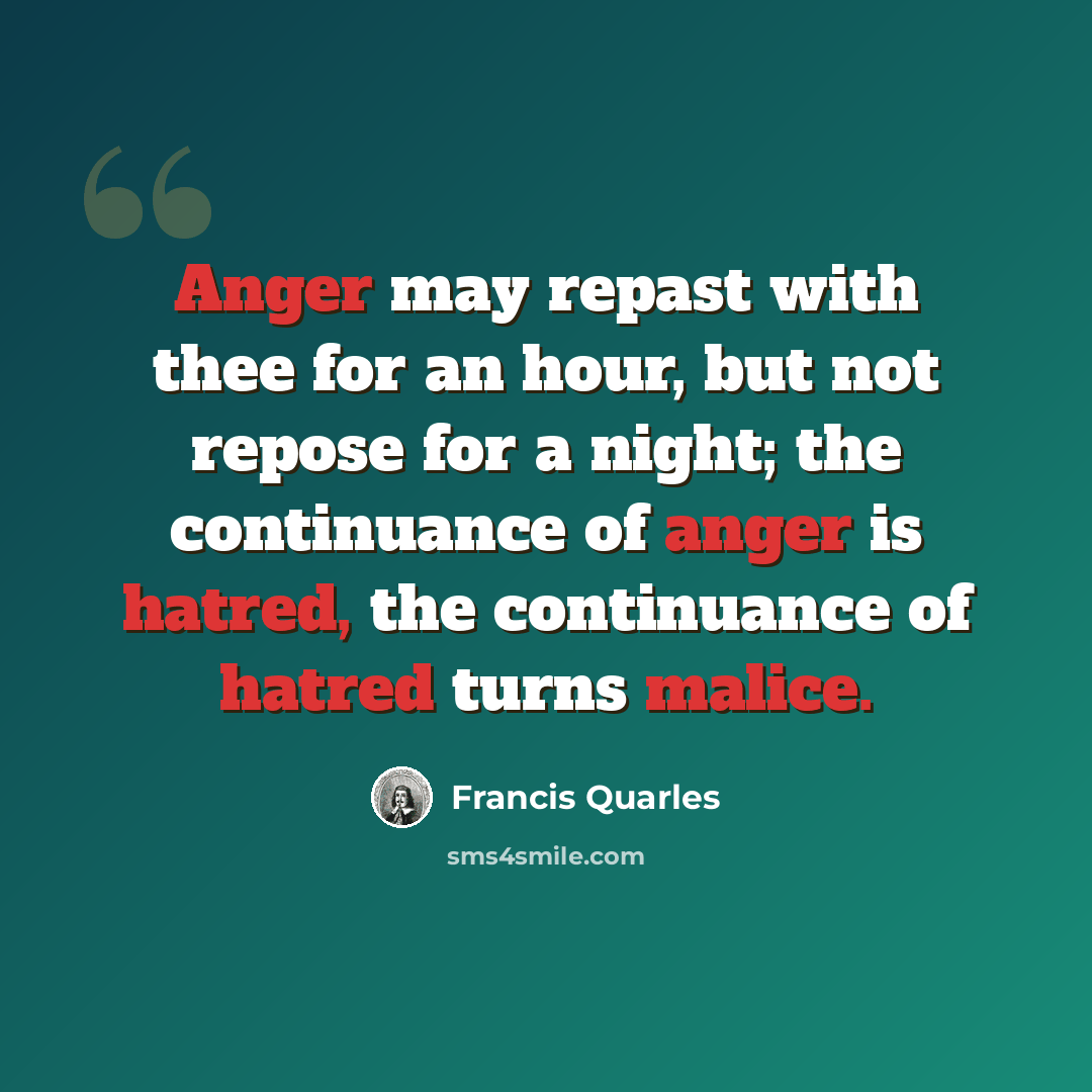 “Anger may repast with thee for an hour, but not repose for a night; the continuance of anger is hatred, the continuance of hatred turns malice.” quote by Francis Quarles