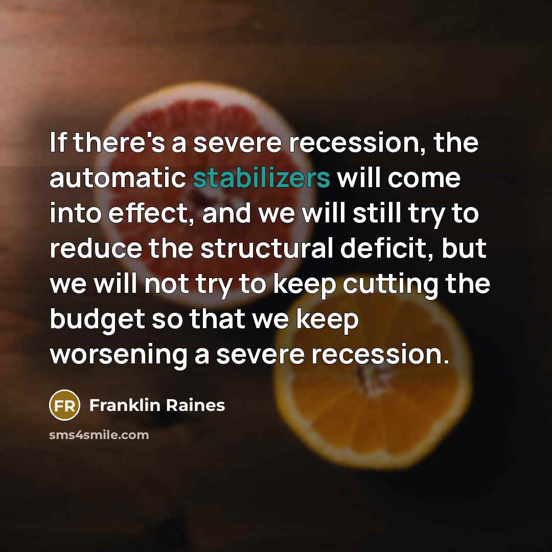 “If there's a severe recession, the automatic stabilizers will come into effect, and we will still try to reduce the structural deficit, but we will not try to keep cutting the budget so that we keep worsening a severe recession.” quote by Franklin Raines