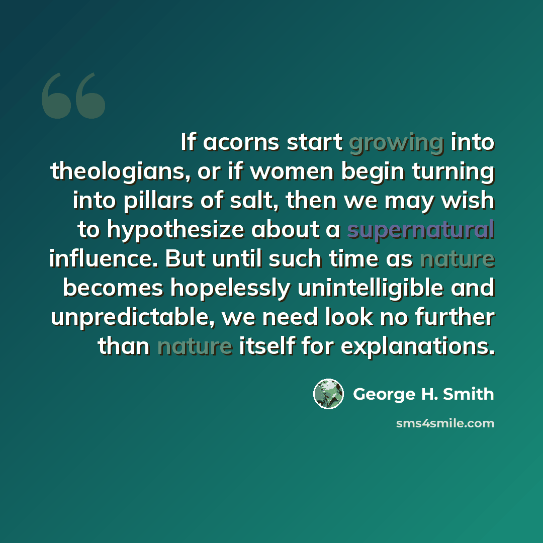 “If acorns start growing into theologians, or if women begin turning into pillars of salt, then we may wish to hypothesize about a supernatural influence. But until such time as nature becomes hopelessly unintelligible and unpredictable, we need look no further than nature itself for explanations.” quote by George H. Smith