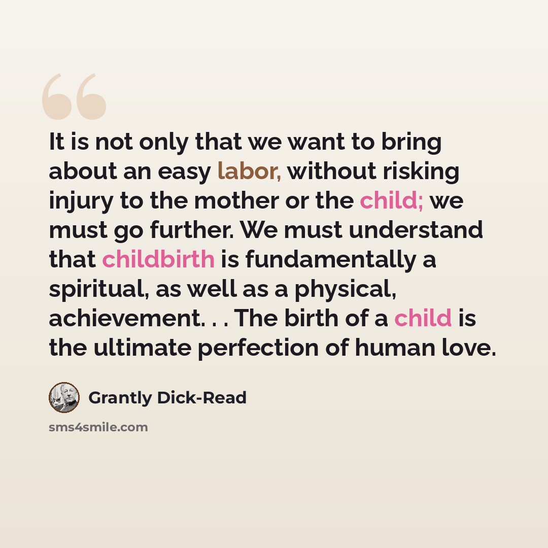 “It is not only that we want to bring about an easy labor, without risking injury to the mother or the child; we must go further. We must understand that childbirth is fundamentally a spiritual, as well as a physical, achievement. . . The birth of a child is the ultimate perfection of human love.” quote by Grantly Dick-Read