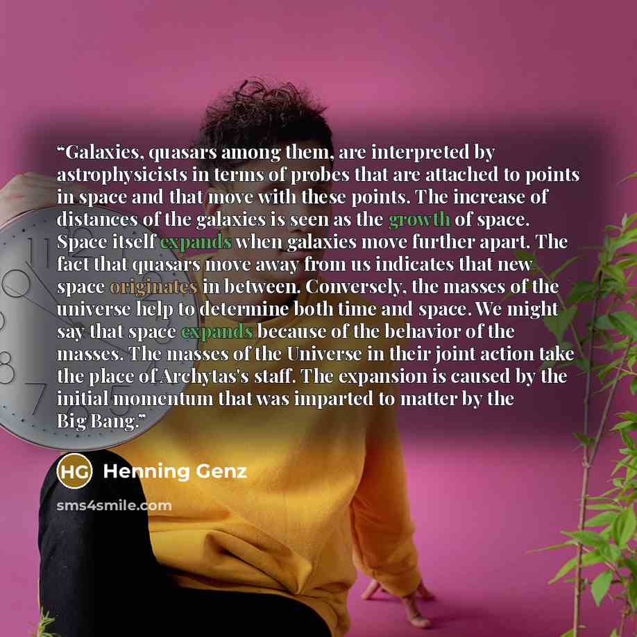 “Galaxies, quasars among them, are interpreted by astrophysicists in terms of probes that are attached to points in space and that move with these points. The increase of distances of the galaxies is seen as the growth of space. Space itself expands when galaxies move further apart. The fact that…” quote by Henning Genz