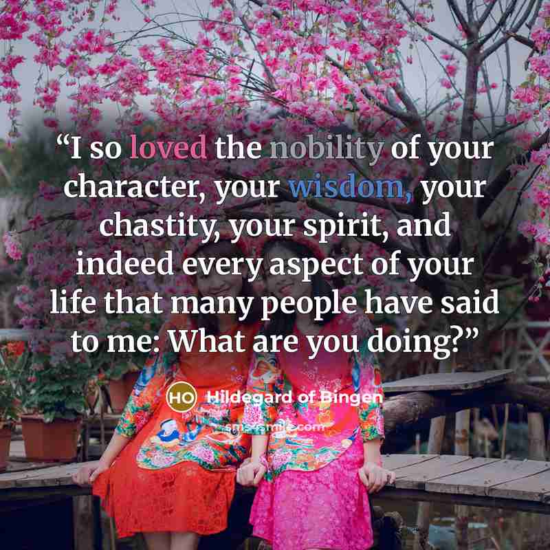 “I so loved the nobility of your character, your wisdom, your chastity, your spirit, and indeed every aspect of your life that many people have said to me: What are you doing?” quote by Hildegard of Bingen
